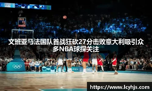 文班亚马法国队首战狂砍27分击败意大利吸引众多NBA球探关注